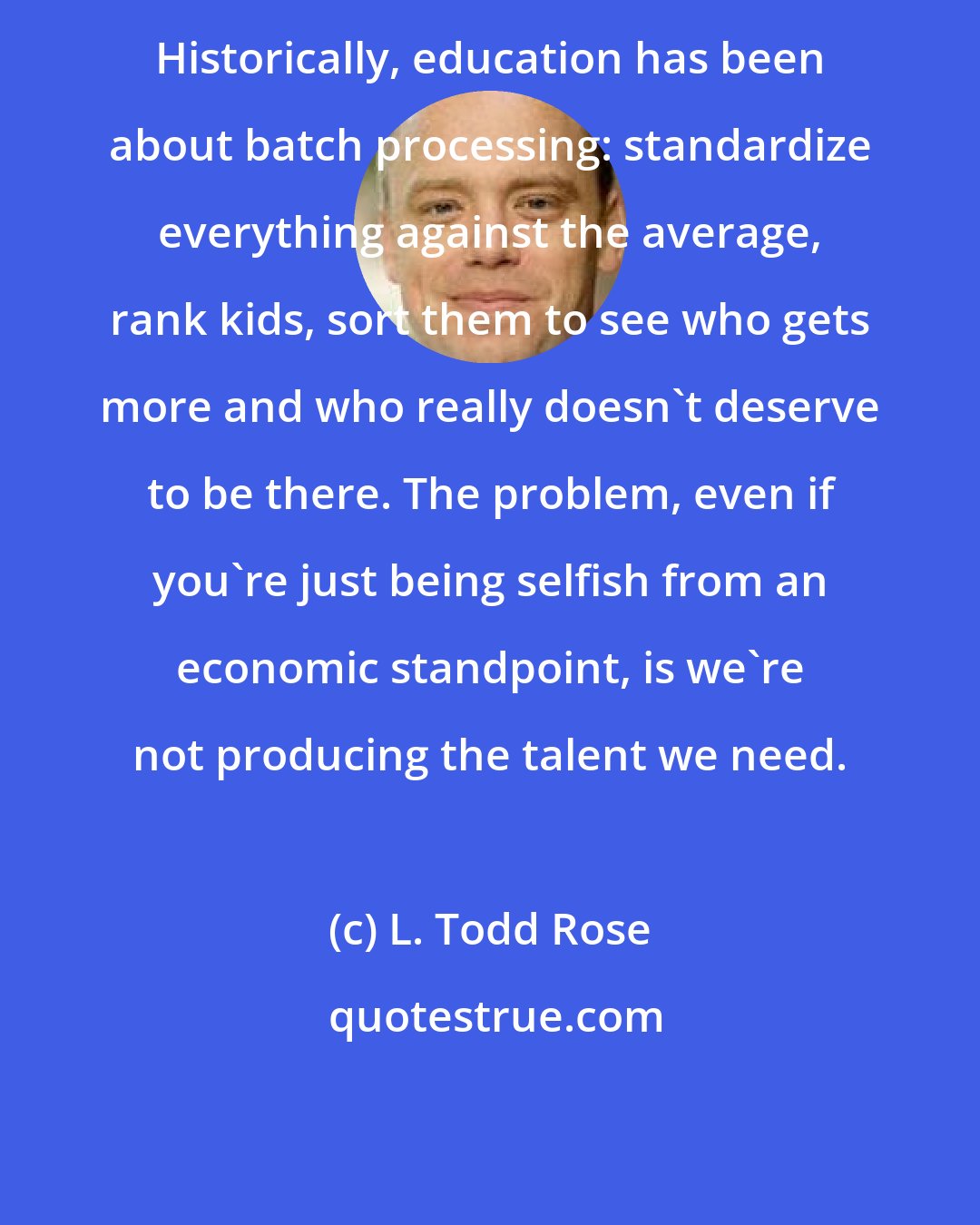 L. Todd Rose: Historically, education has been about batch processing: standardize everything against the average, rank kids, sort them to see who gets more and who really doesn't deserve to be there. The problem, even if you're just being selfish from an economic standpoint, is we're not producing the talent we need.