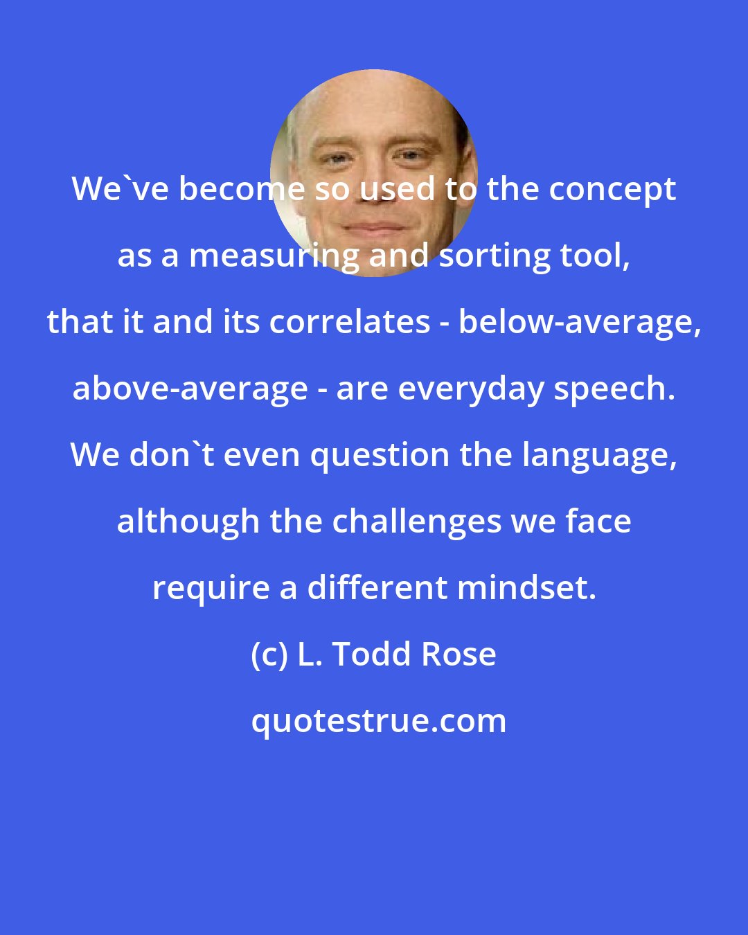 L. Todd Rose: We've become so used to the concept as a measuring and sorting tool, that it and its correlates - below-average, above-average - are everyday speech. We don't even question the language, although the challenges we face require a different mindset.