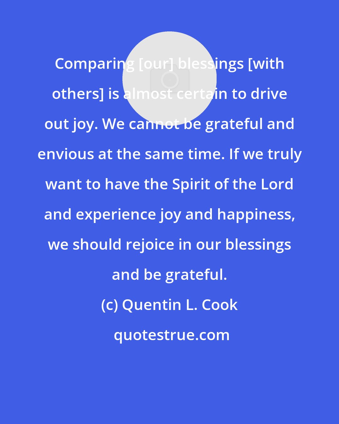 Quentin L. Cook: Comparing [our] blessings [with others] is almost certain to drive out joy. We cannot be grateful and envious at the same time. If we truly want to have the Spirit of the Lord and experience joy and happiness, we should rejoice in our blessings and be grateful.