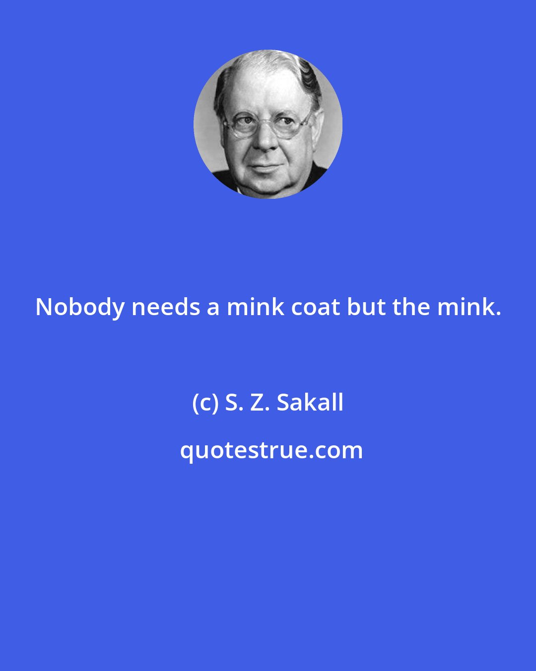 S. Z. Sakall: Nobody needs a mink coat but the mink.