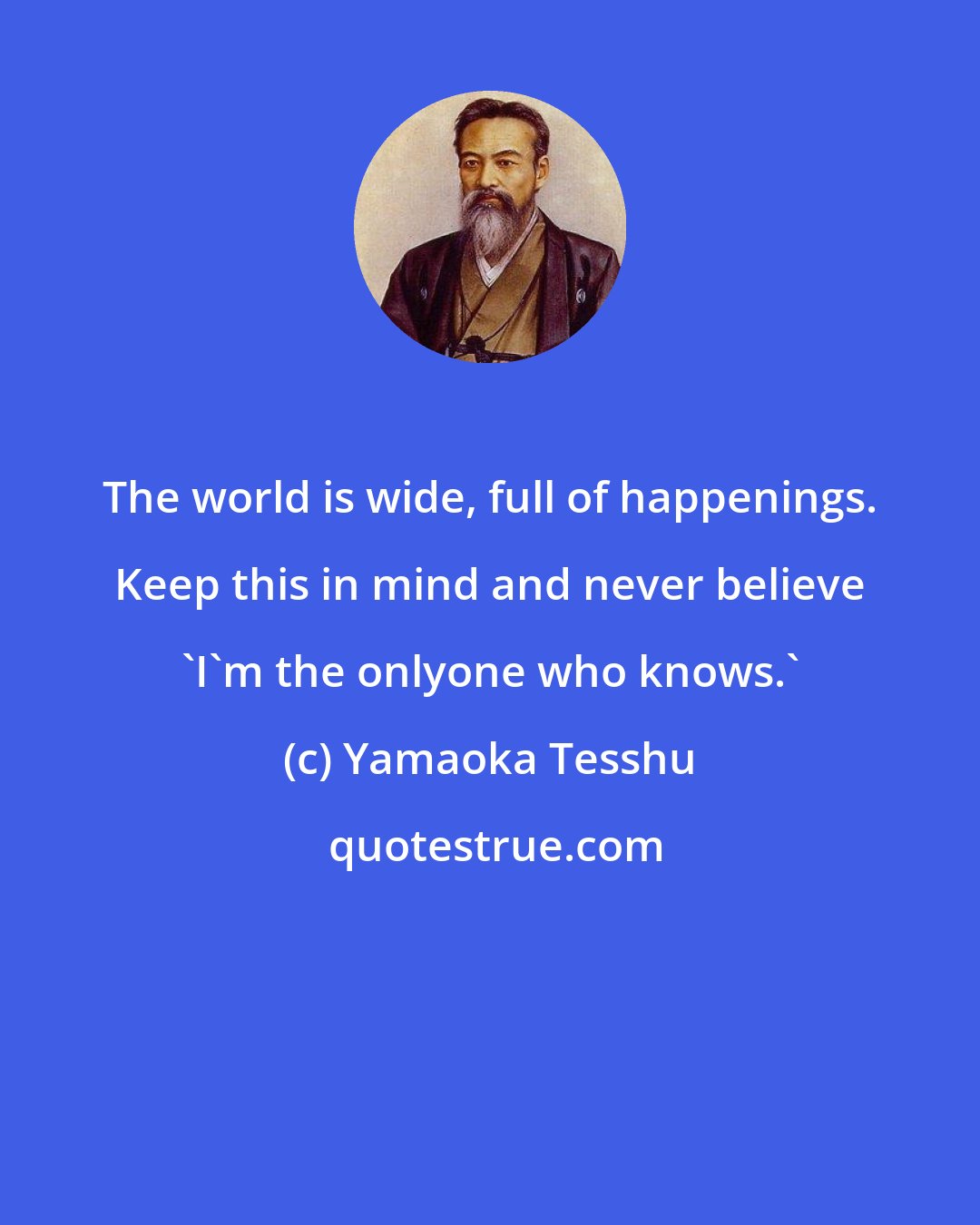 Yamaoka Tesshu: The world is wide, full of happenings. Keep this in mind and never believe 'I'm the onlyone who knows.'