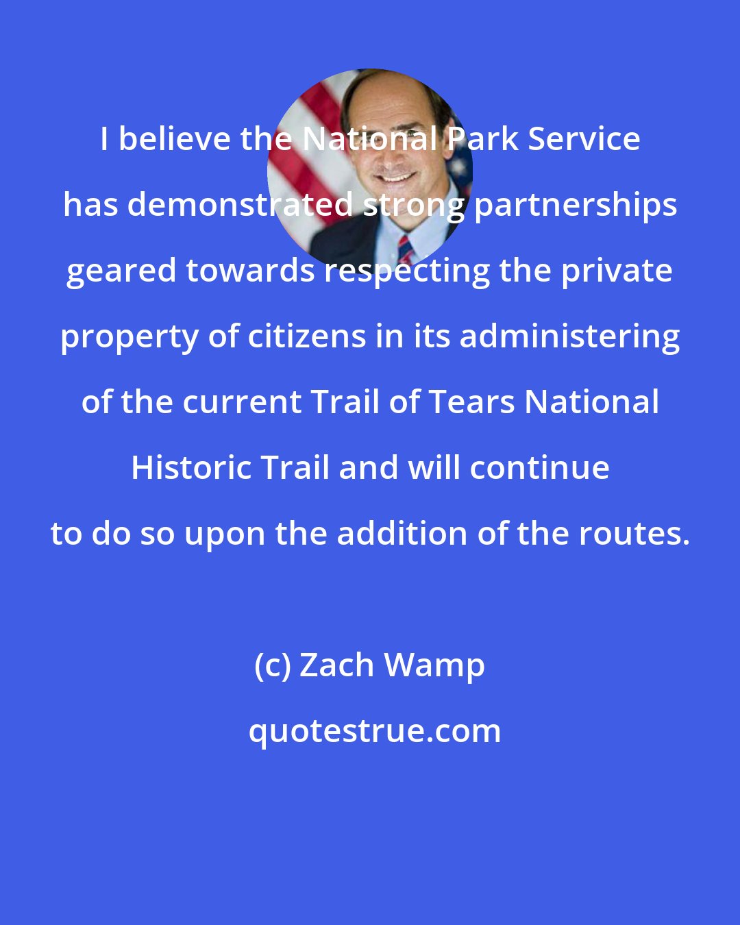 Zach Wamp: I believe the National Park Service has demonstrated strong partnerships geared towards respecting the private property of citizens in its administering of the current Trail of Tears National Historic Trail and will continue to do so upon the addition of the routes.