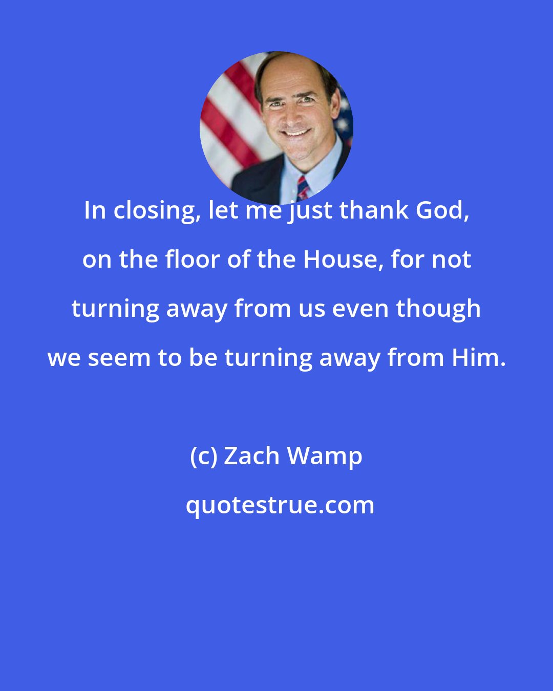 Zach Wamp: In closing, let me just thank God, on the floor of the House, for not turning away from us even though we seem to be turning away from Him.
