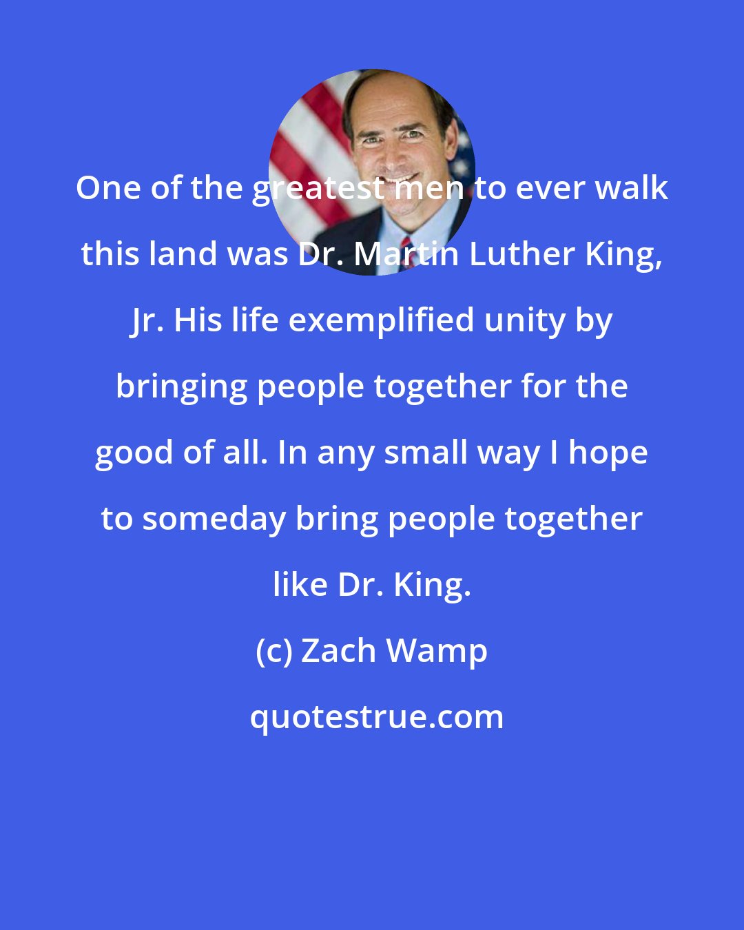 Zach Wamp: One of the greatest men to ever walk this land was Dr. Martin Luther King, Jr. His life exemplified unity by bringing people together for the good of all. In any small way I hope to someday bring people together like Dr. King.