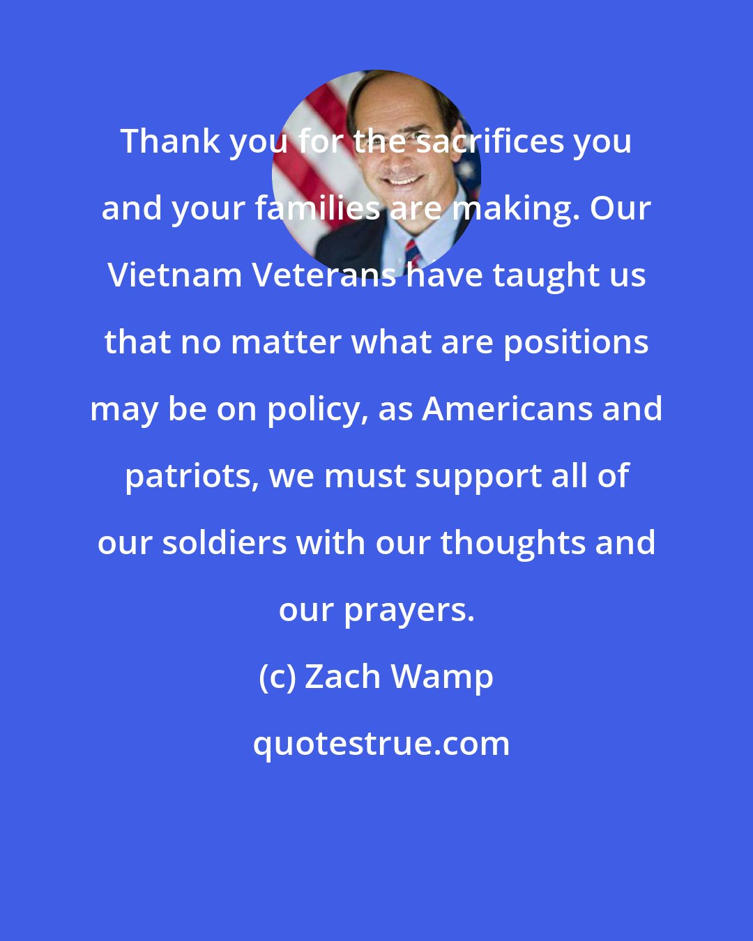 Zach Wamp: Thank you for the sacrifices you and your families are making. Our Vietnam Veterans have taught us that no matter what are positions may be on policy, as Americans and patriots, we must support all of our soldiers with our thoughts and our prayers.