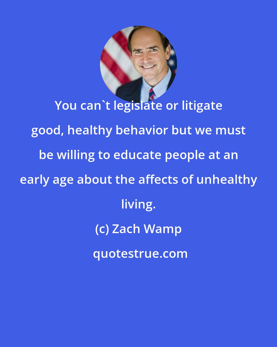 Zach Wamp: You can't legislate or litigate good, healthy behavior but we must be willing to educate people at an early age about the affects of unhealthy living.