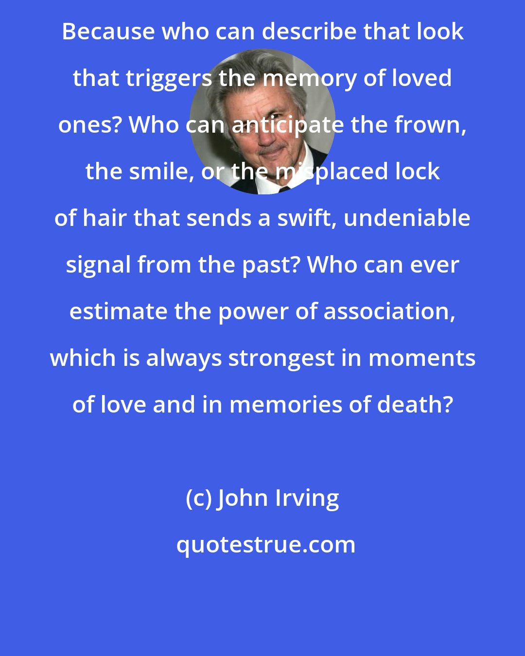 John Irving: Because who can describe that look that triggers the memory of loved ones? Who can anticipate the frown, the smile, or the misplaced lock of hair that sends a swift, undeniable signal from the past? Who can ever estimate the power of association, which is always strongest in moments of love and in memories of death?