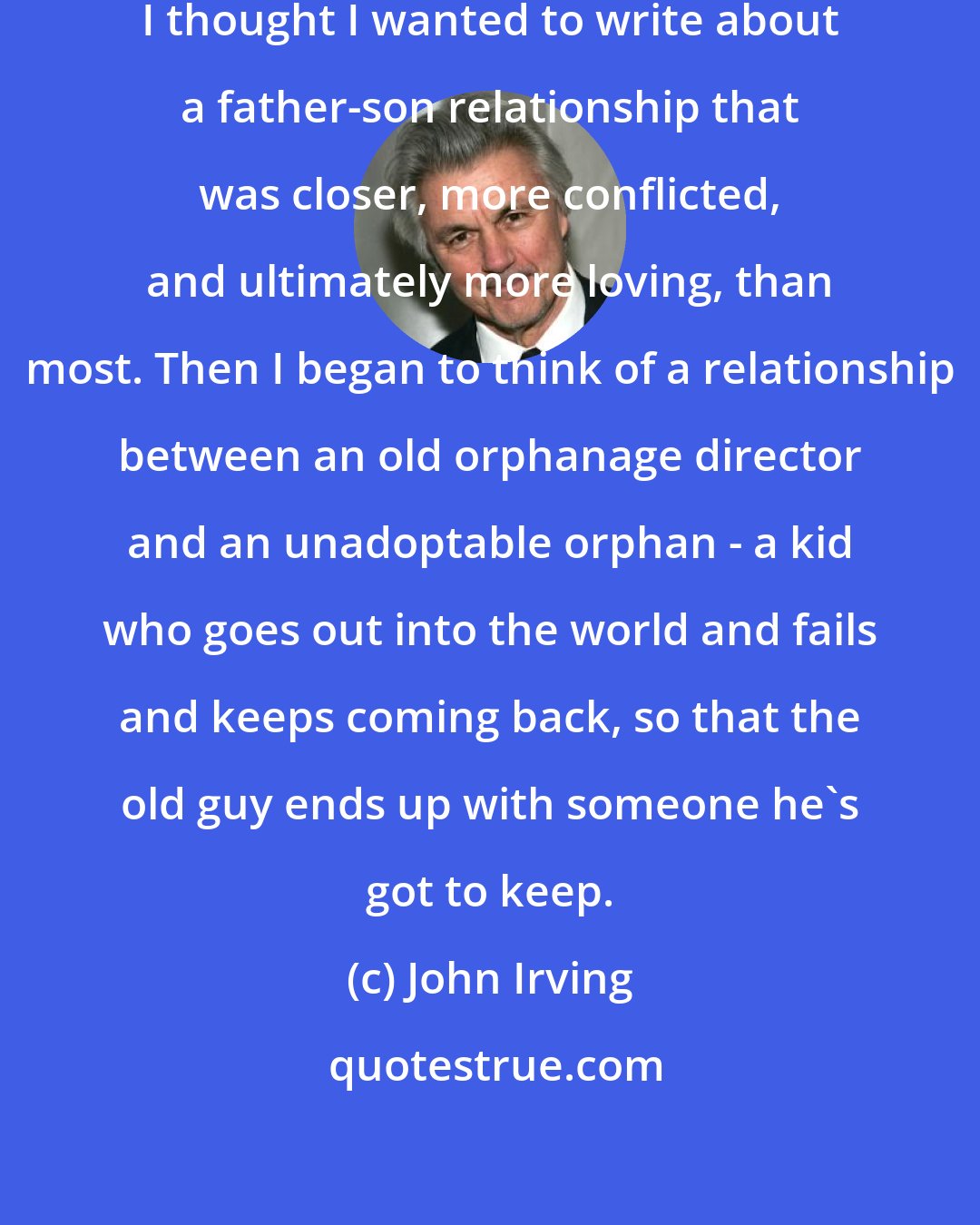 John Irving: Before I began The Cider House Rules, I thought I wanted to write about a father-son relationship that was closer, more conflicted, and ultimately more loving, than most. Then I began to think of a relationship between an old orphanage director and an unadoptable orphan - a kid who goes out into the world and fails and keeps coming back, so that the old guy ends up with someone he's got to keep.