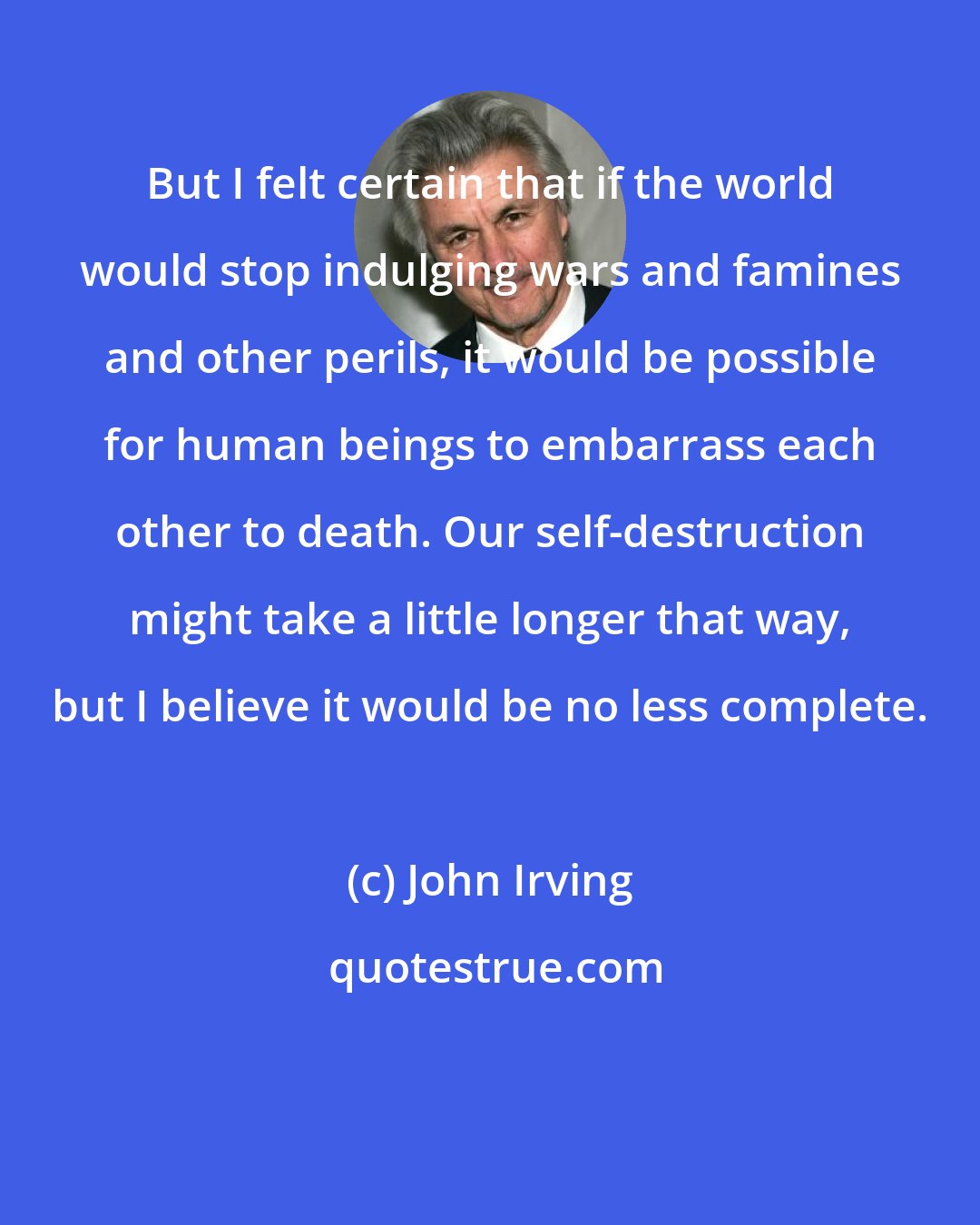 John Irving: But I felt certain that if the world would stop indulging wars and famines and other perils, it would be possible for human beings to embarrass each other to death. Our self-destruction might take a little longer that way, but I believe it would be no less complete.