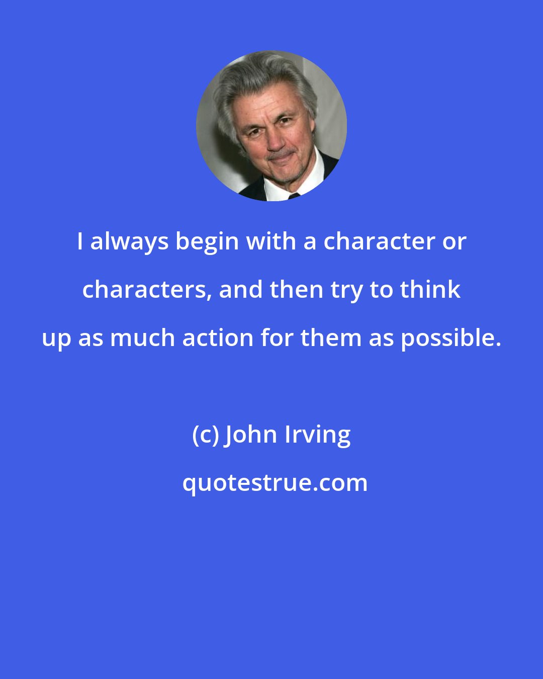 John Irving: I always begin with a character or characters, and then try to think up as much action for them as possible.