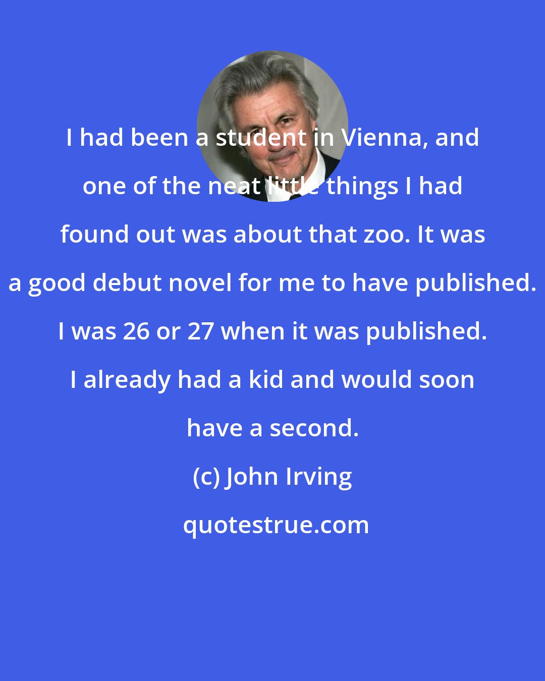 John Irving: I had been a student in Vienna, and one of the neat little things I had found out was about that zoo. It was a good debut novel for me to have published. I was 26 or 27 when it was published. I already had a kid and would soon have a second.