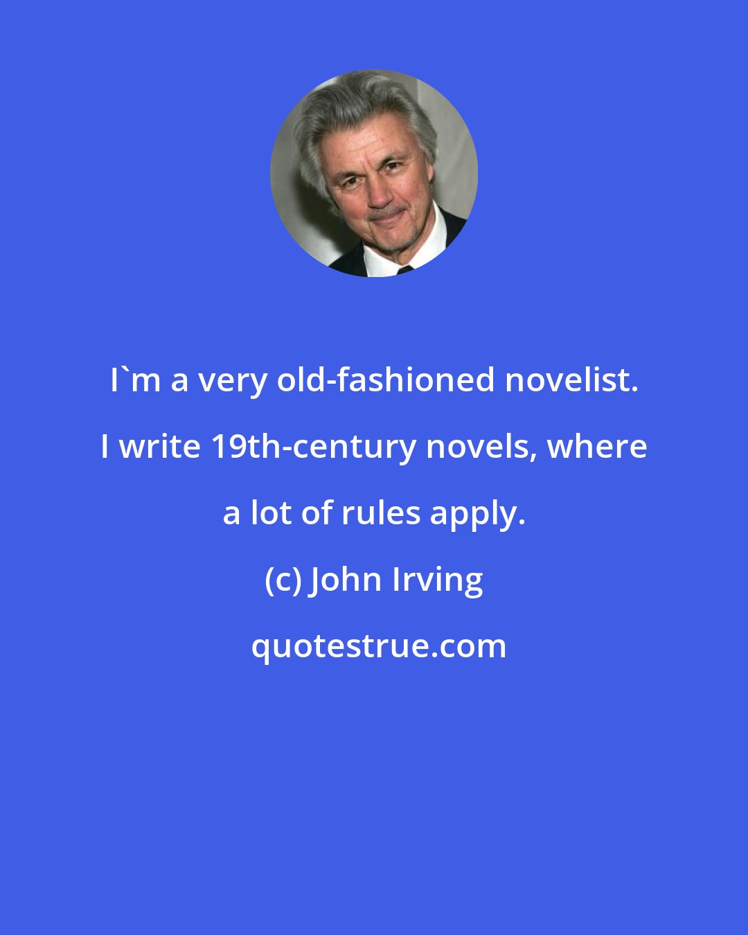 John Irving: I'm a very old-fashioned novelist. I write 19th-century novels, where a lot of rules apply.