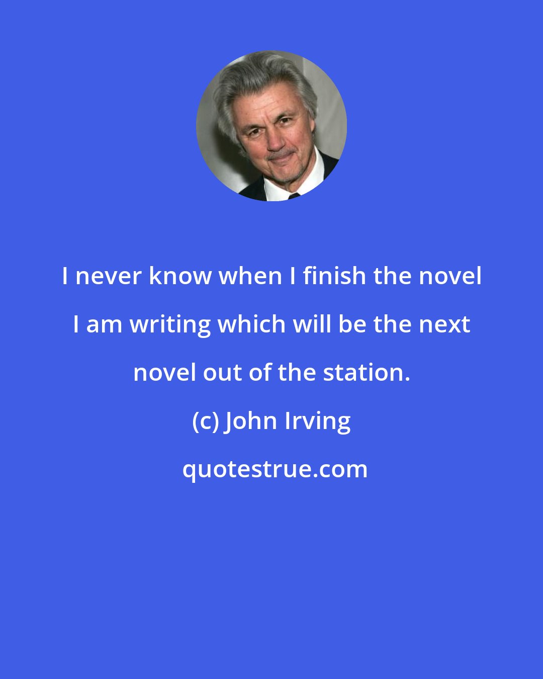 John Irving: I never know when I finish the novel I am writing which will be the next novel out of the station.