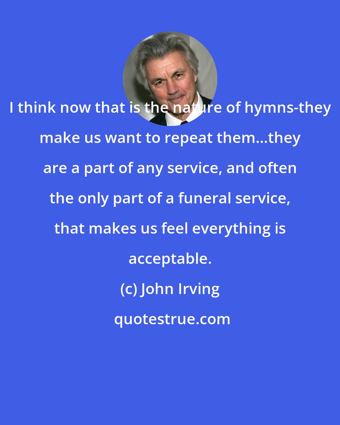 John Irving: I think now that is the nature of hymns-they make us want to repeat them...they are a part of any service, and often the only part of a funeral service, that makes us feel everything is acceptable.