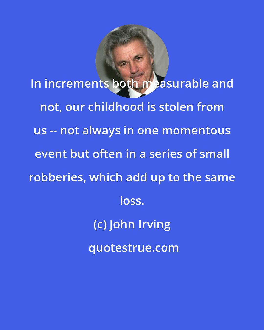 John Irving: In increments both measurable and not, our childhood is stolen from us -- not always in one momentous event but often in a series of small robberies, which add up to the same loss.