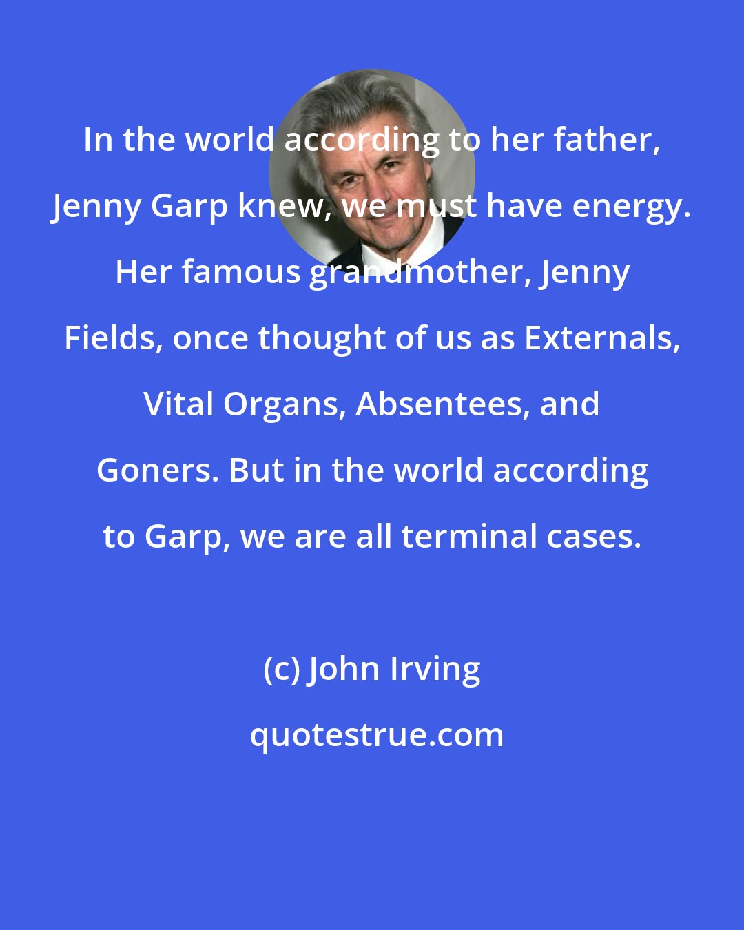 John Irving: In the world according to her father, Jenny Garp knew, we must have energy. Her famous grandmother, Jenny Fields, once thought of us as Externals, Vital Organs, Absentees, and Goners. But in the world according to Garp, we are all terminal cases.