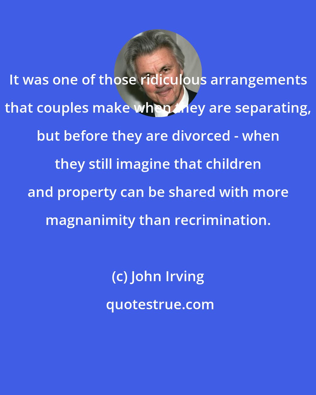 John Irving: It was one of those ridiculous arrangements that couples make when they are separating, but before they are divorced - when they still imagine that children and property can be shared with more magnanimity than recrimination.