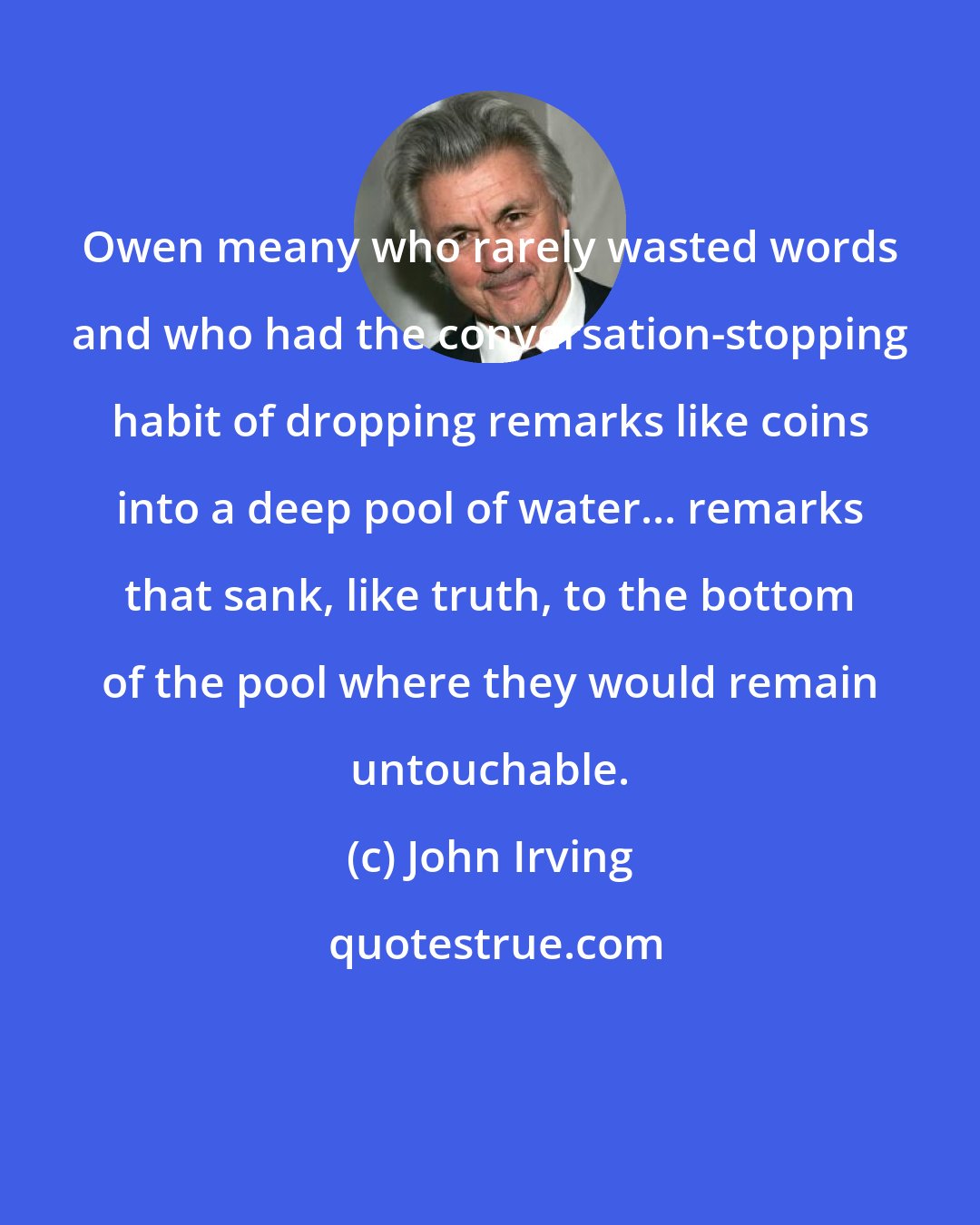 John Irving: Owen meany who rarely wasted words and who had the conversation-stopping habit of dropping remarks like coins into a deep pool of water... remarks that sank, like truth, to the bottom of the pool where they would remain untouchable.