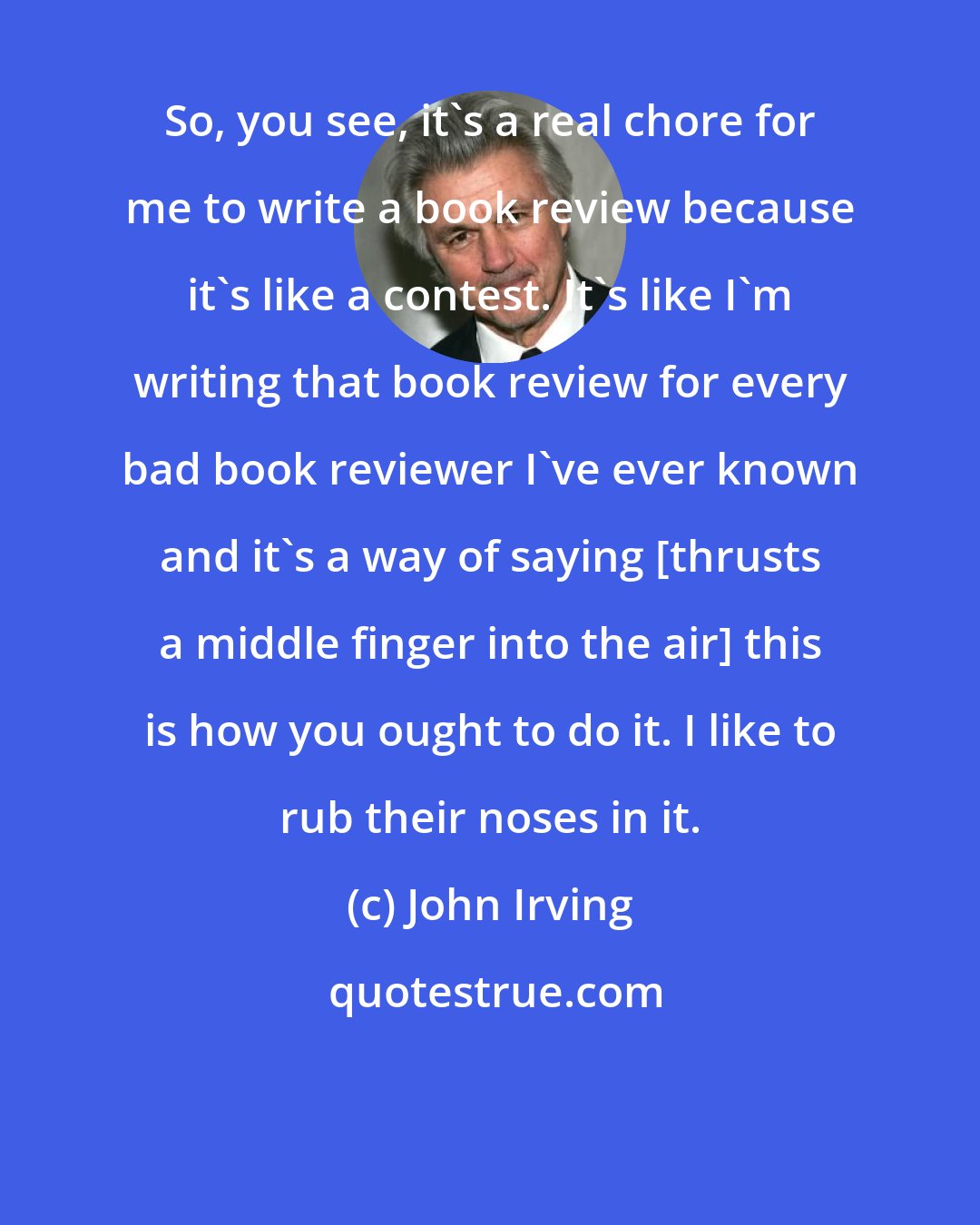 John Irving: So, you see, it's a real chore for me to write a book review because it's like a contest. It's like I'm writing that book review for every bad book reviewer I've ever known and it's a way of saying [thrusts a middle finger into the air] this is how you ought to do it. I like to rub their noses in it.