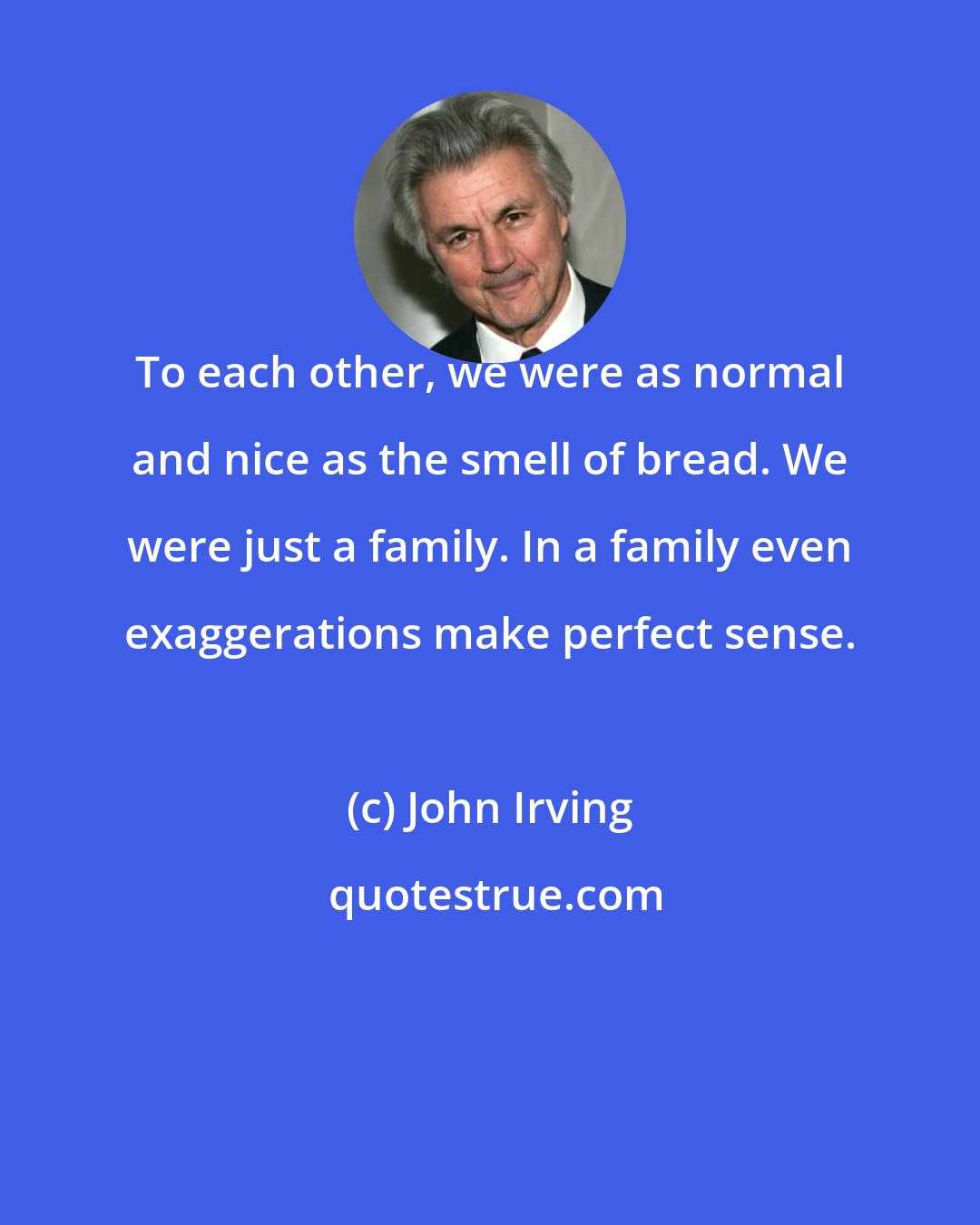 John Irving: To each other, we were as normal and nice as the smell of bread. We were just a family. In a family even exaggerations make perfect sense.