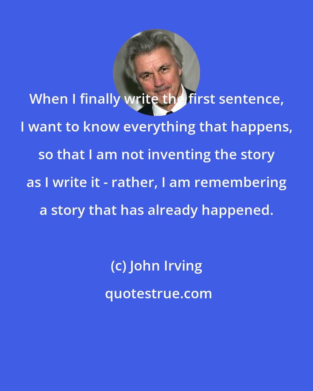 John Irving: When I finally write the first sentence, I want to know everything that happens, so that I am not inventing the story as I write it - rather, I am remembering a story that has already happened.