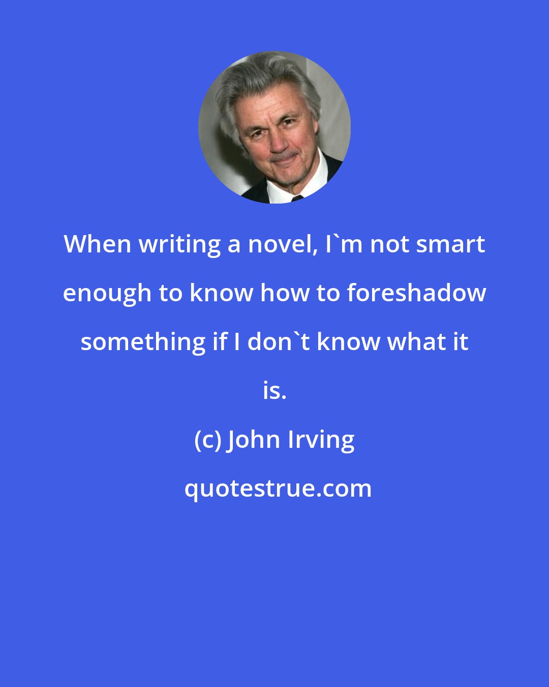 John Irving: When writing a novel, I'm not smart enough to know how to foreshadow something if I don't know what it is.