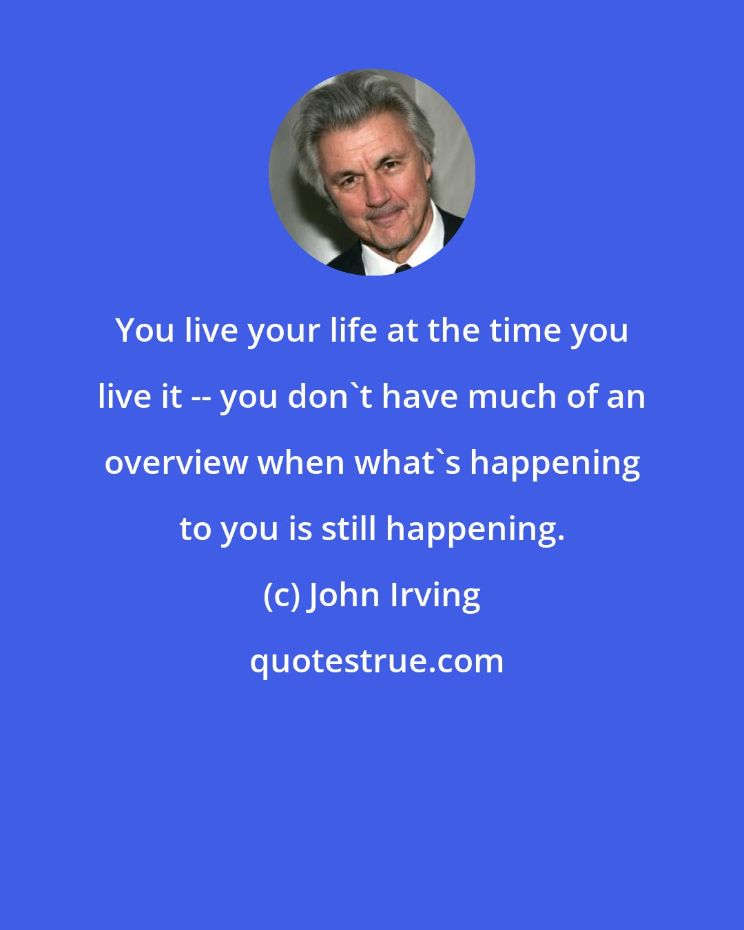 John Irving: You live your life at the time you live it -- you don't have much of an overview when what's happening to you is still happening.