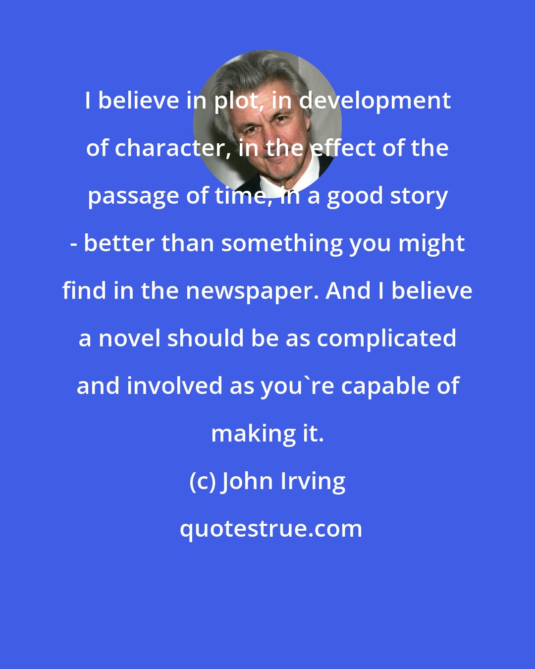 John Irving: I believe in plot, in development of character, in the effect of the passage of time, in a good story - better than something you might find in the newspaper. And I believe a novel should be as complicated and involved as you're capable of making it.