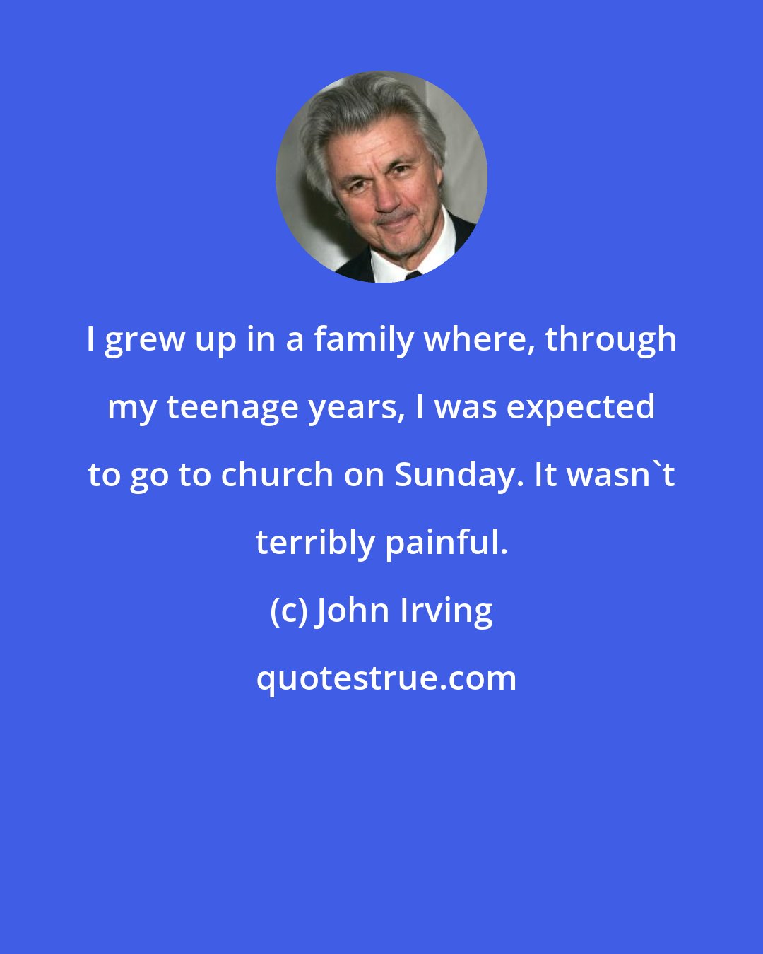 John Irving: I grew up in a family where, through my teenage years, I was expected to go to church on Sunday. It wasn't terribly painful.
