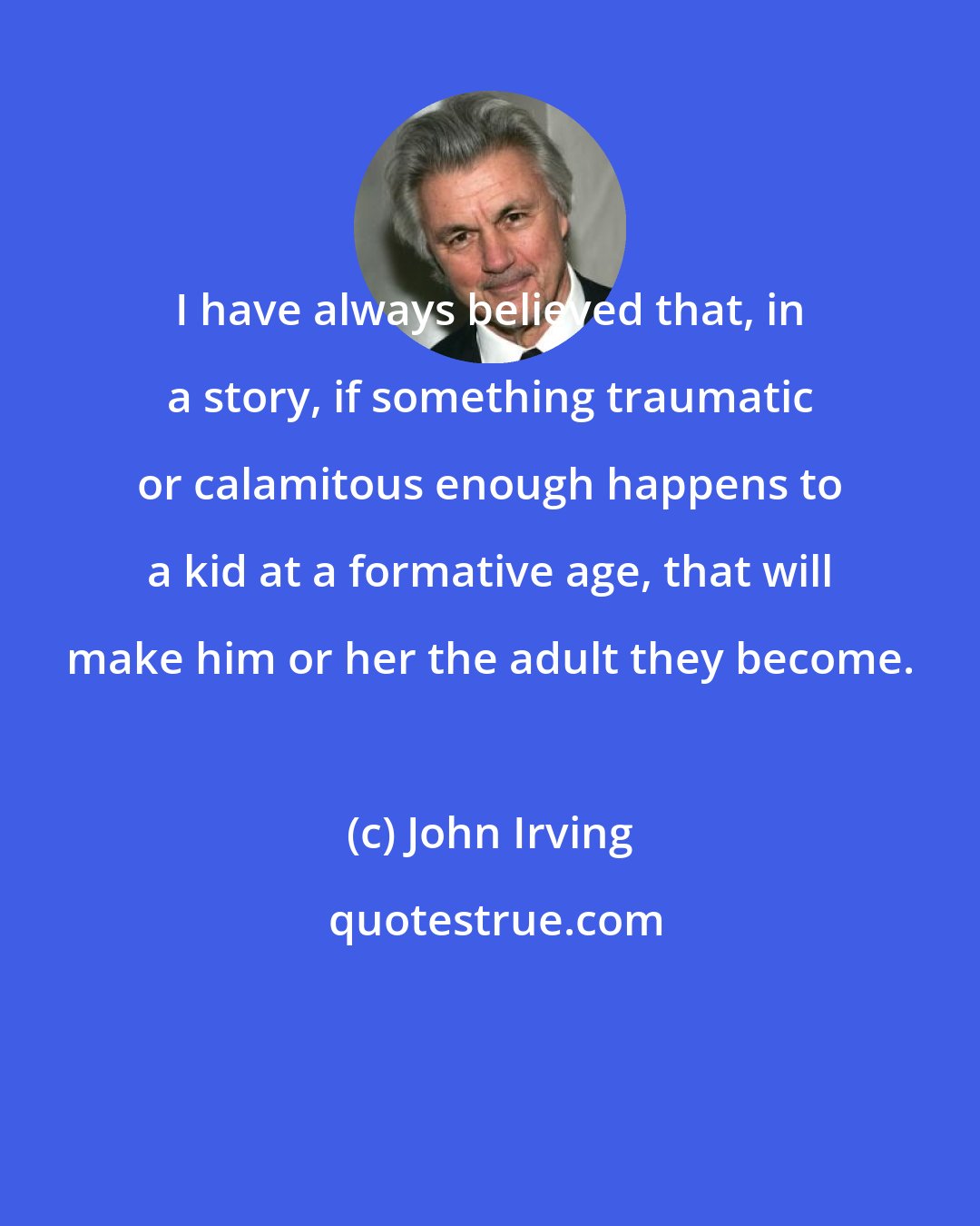 John Irving: I have always believed that, in a story, if something traumatic or calamitous enough happens to a kid at a formative age, that will make him or her the adult they become.