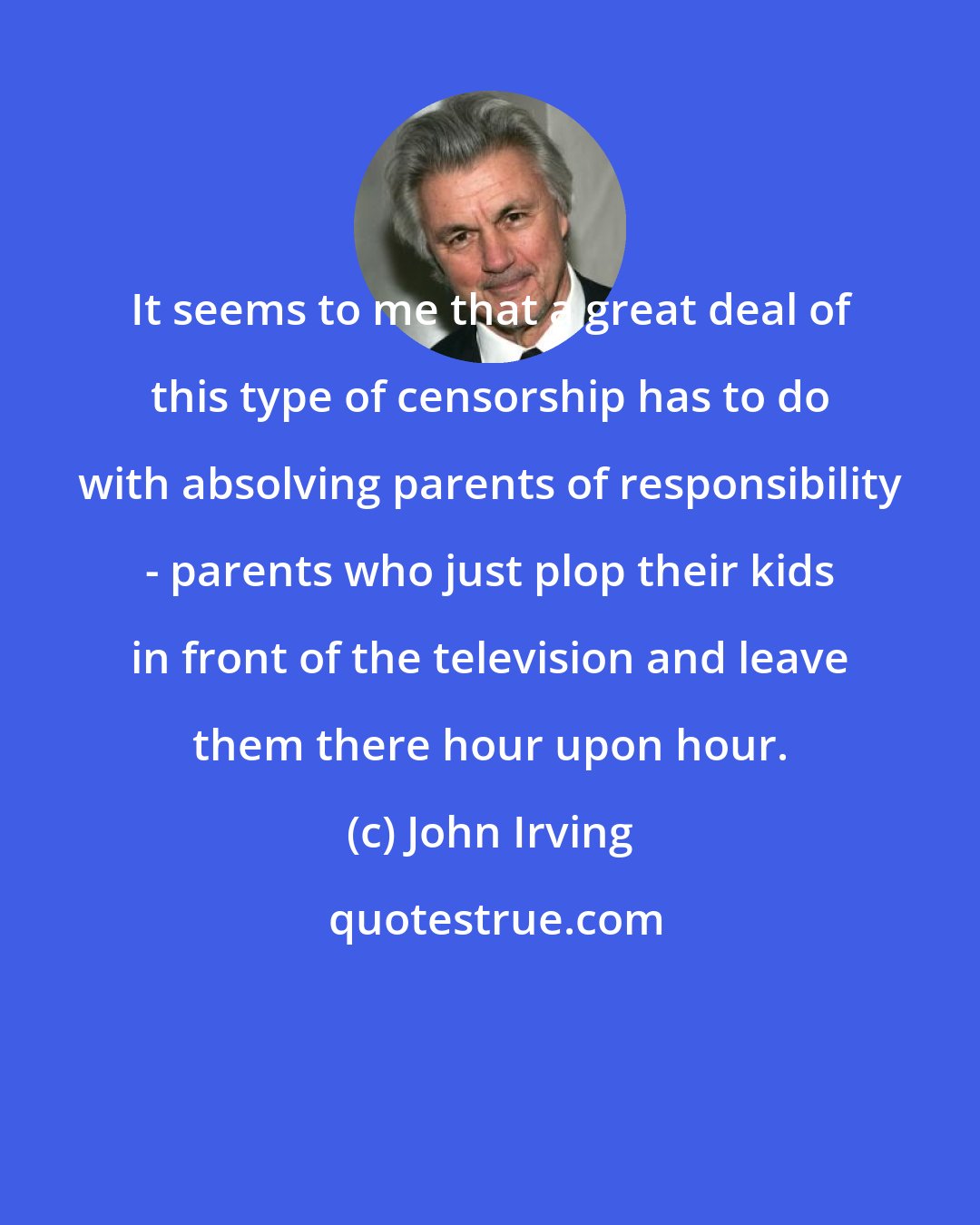 John Irving: It seems to me that a great deal of this type of censorship has to do with absolving parents of responsibility - parents who just plop their kids in front of the television and leave them there hour upon hour.