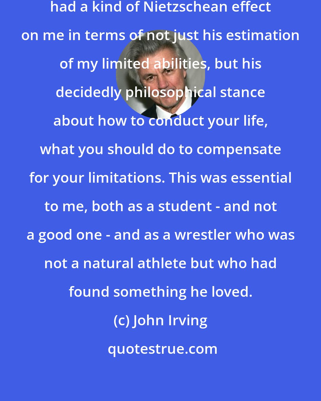 John Irving: Ted Seabrooke, my wrestling coach, had a kind of Nietzschean effect on me in terms of not just his estimation of my limited abilities, but his decidedly philosophical stance about how to conduct your life, what you should do to compensate for your limitations. This was essential to me, both as a student - and not a good one - and as a wrestler who was not a natural athlete but who had found something he loved.