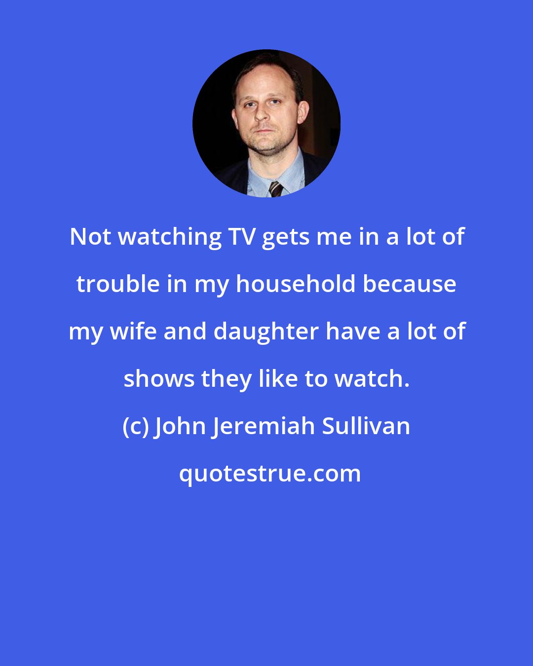 John Jeremiah Sullivan: Not watching TV gets me in a lot of trouble in my household because my wife and daughter have a lot of shows they like to watch.