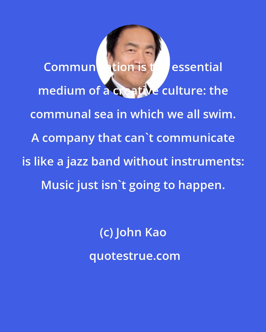 John Kao: Communication is the essential medium of a creative culture: the communal sea in which we all swim. A company that can't communicate is like a jazz band without instruments: Music just isn't going to happen.