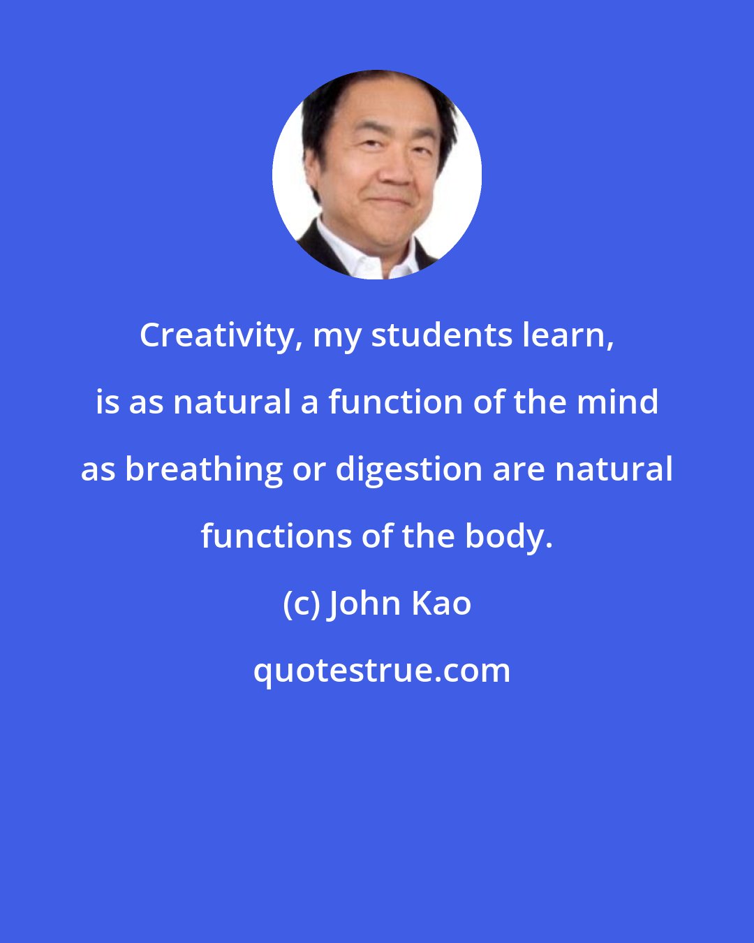 John Kao: Creativity, my students learn, is as natural a function of the mind as breathing or digestion are natural functions of the body.