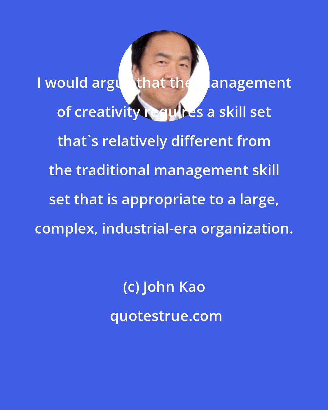 John Kao: I would argue that the management of creativity requires a skill set that's relatively different from the traditional management skill set that is appropriate to a large, complex, industrial-era organization.