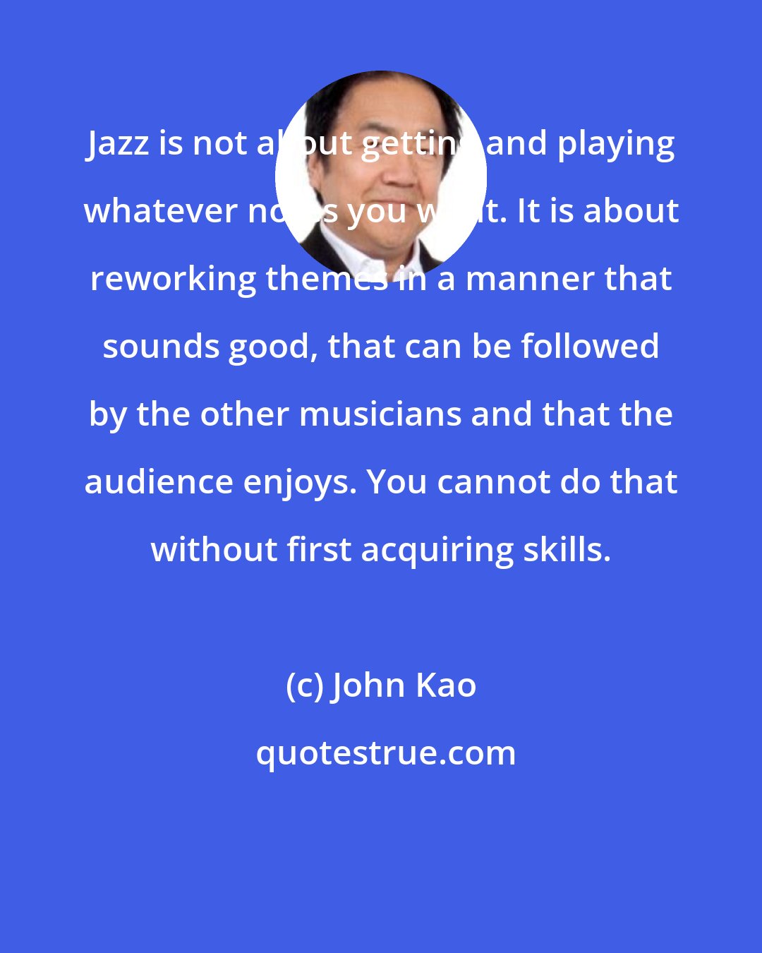 John Kao: Jazz is not about getting and playing whatever notes you want. It is about reworking themes in a manner that sounds good, that can be followed by the other musicians and that the audience enjoys. You cannot do that without first acquiring skills.