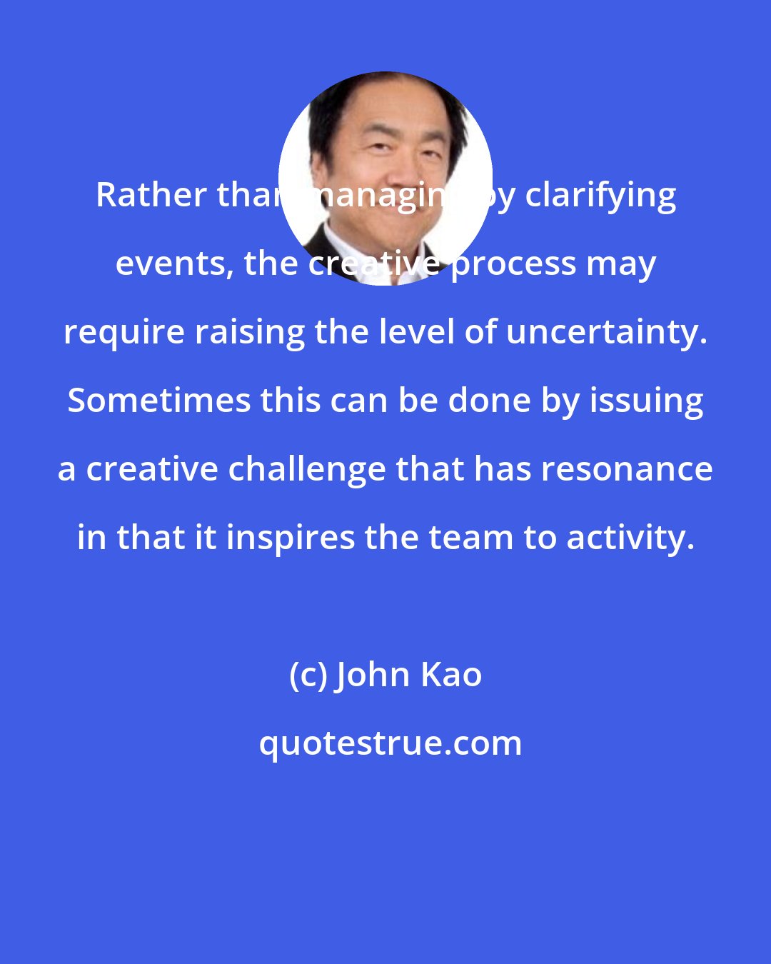 John Kao: Rather than managing by clarifying events, the creative process may require raising the level of uncertainty. Sometimes this can be done by issuing a creative challenge that has resonance in that it inspires the team to activity.