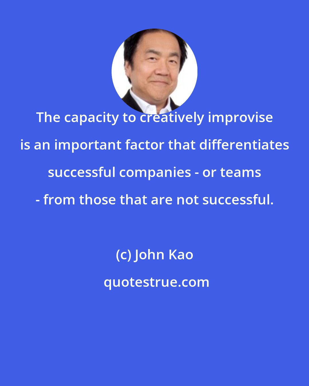 John Kao: The capacity to creatively improvise is an important factor that differentiates successful companies - or teams - from those that are not successful.