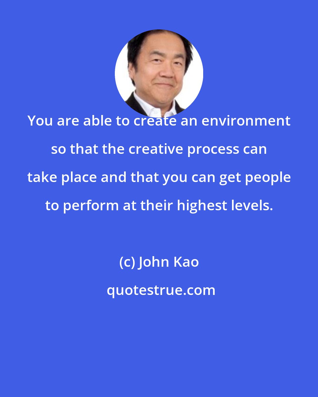 John Kao: You are able to create an environment so that the creative process can take place and that you can get people to perform at their highest levels.