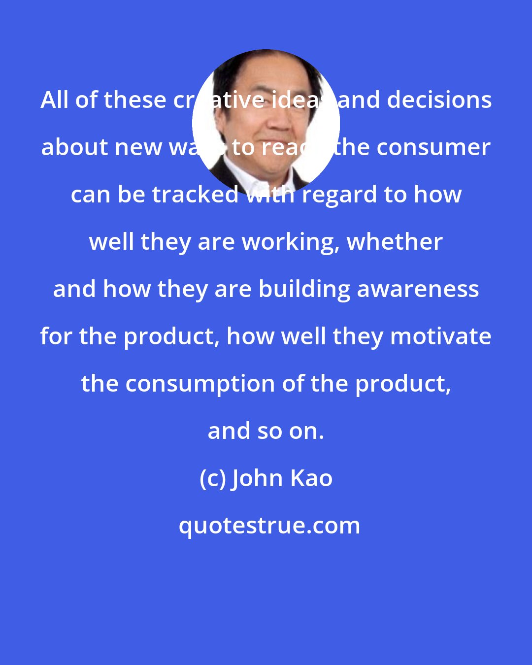 John Kao: All of these creative ideas and decisions about new ways to reach the consumer can be tracked with regard to how well they are working, whether and how they are building awareness for the product, how well they motivate the consumption of the product, and so on.