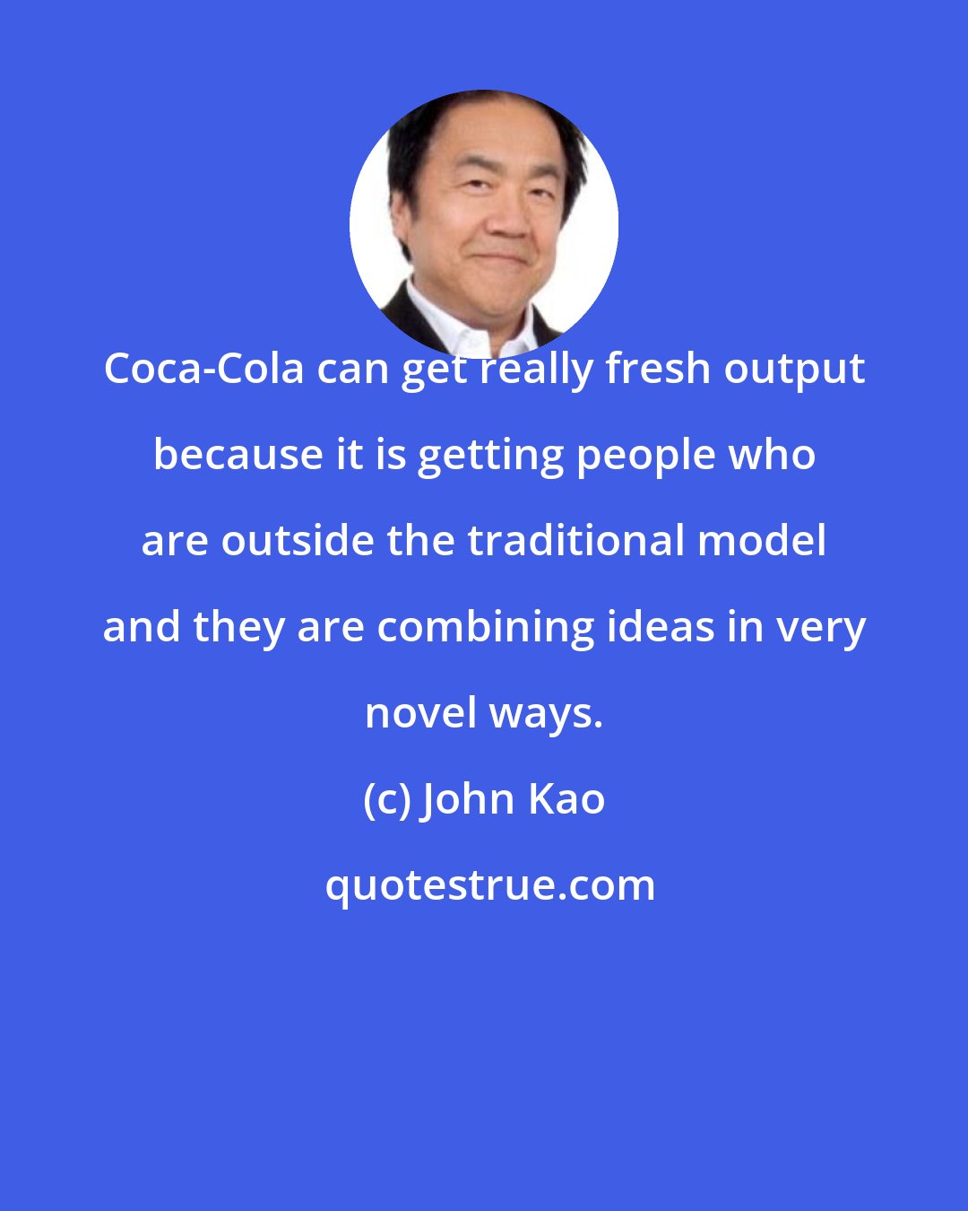 John Kao: Coca-Cola can get really fresh output because it is getting people who are outside the traditional model and they are combining ideas in very novel ways.