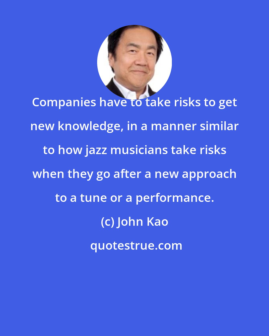 John Kao: Companies have to take risks to get new knowledge, in a manner similar to how jazz musicians take risks when they go after a new approach to a tune or a performance.
