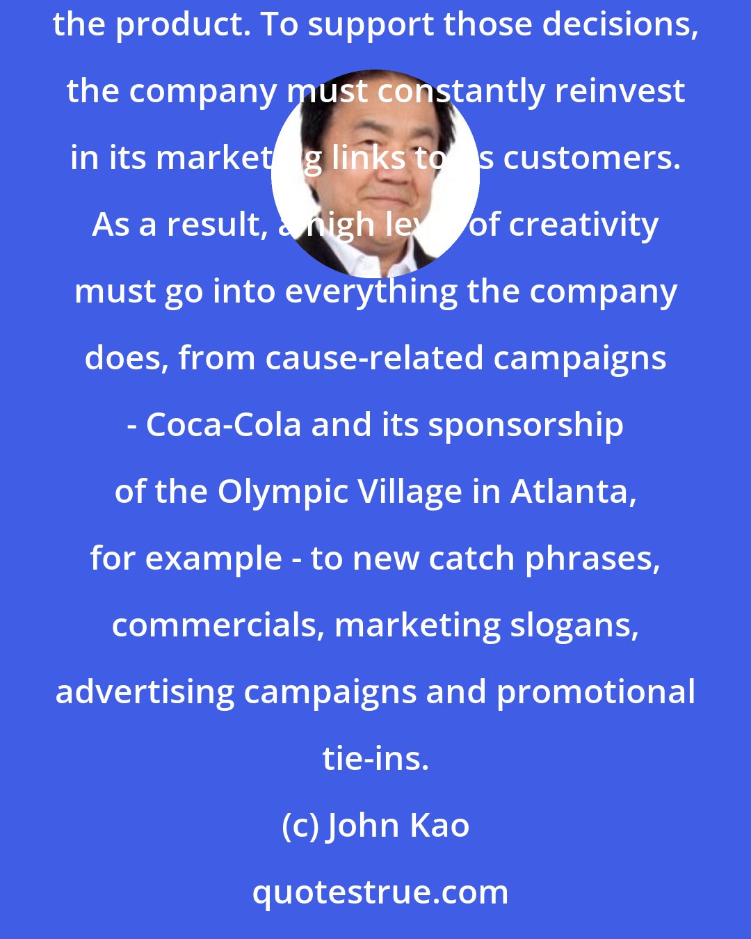 John Kao: Every day, there are 770 million Cokes consumed, which means that there are 770 million purchasing decisions made each day regarding the product. To support those decisions, the company must constantly reinvest in its marketing links to its customers. As a result, a high level of creativity must go into everything the company does, from cause-related campaigns - Coca-Cola and its sponsorship of the Olympic Village in Atlanta, for example - to new catch phrases, commercials, marketing slogans, advertising campaigns and promotional tie-ins.