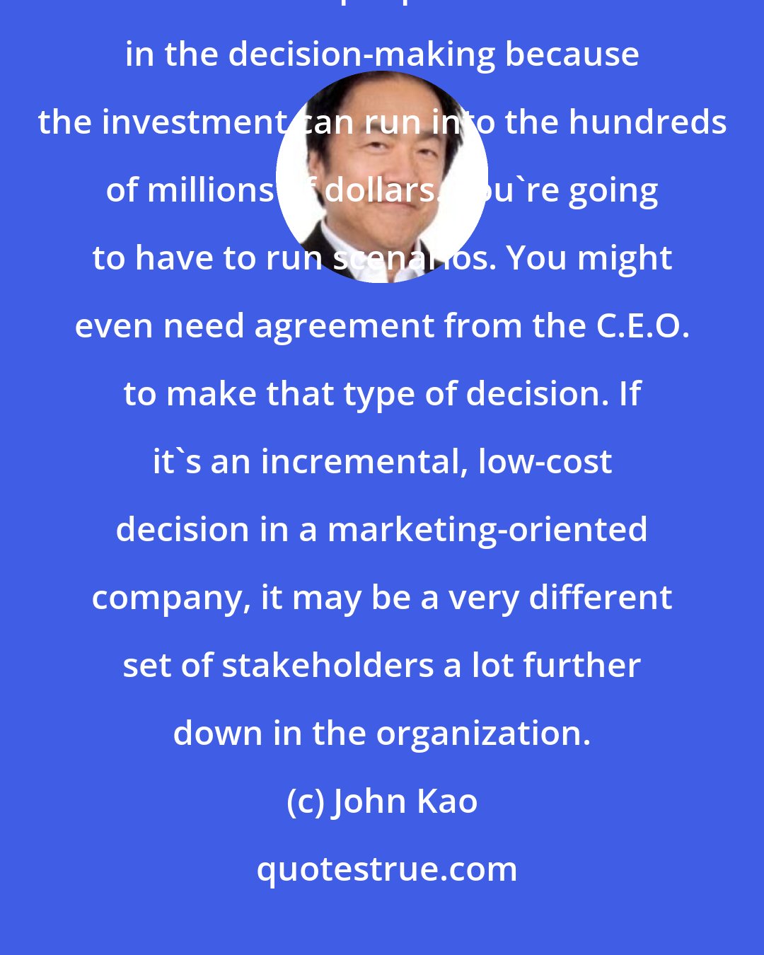 John Kao: In a large pharmaceutical company, where it's a big bet, you're going to need finance people to be involved in the decision-making because the investment can run into the hundreds of millions of dollars. You're going to have to run scenarios. You might even need agreement from the C.E.O. to make that type of decision. If it's an incremental, low-cost decision in a marketing-oriented company, it may be a very different set of stakeholders a lot further down in the organization.