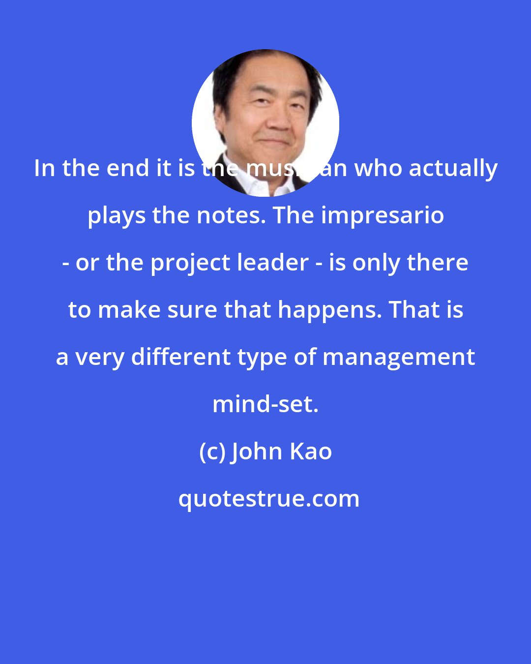 John Kao: In the end it is the musician who actually plays the notes. The impresario - or the project leader - is only there to make sure that happens. That is a very different type of management mind-set.
