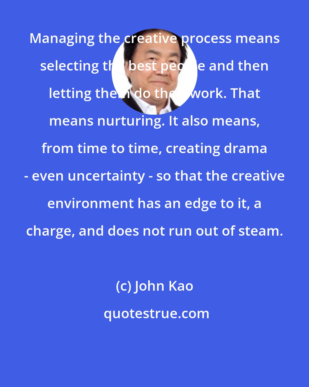 John Kao: Managing the creative process means selecting the best people and then letting them do their work. That means nurturing. It also means, from time to time, creating drama - even uncertainty - so that the creative environment has an edge to it, a charge, and does not run out of steam.