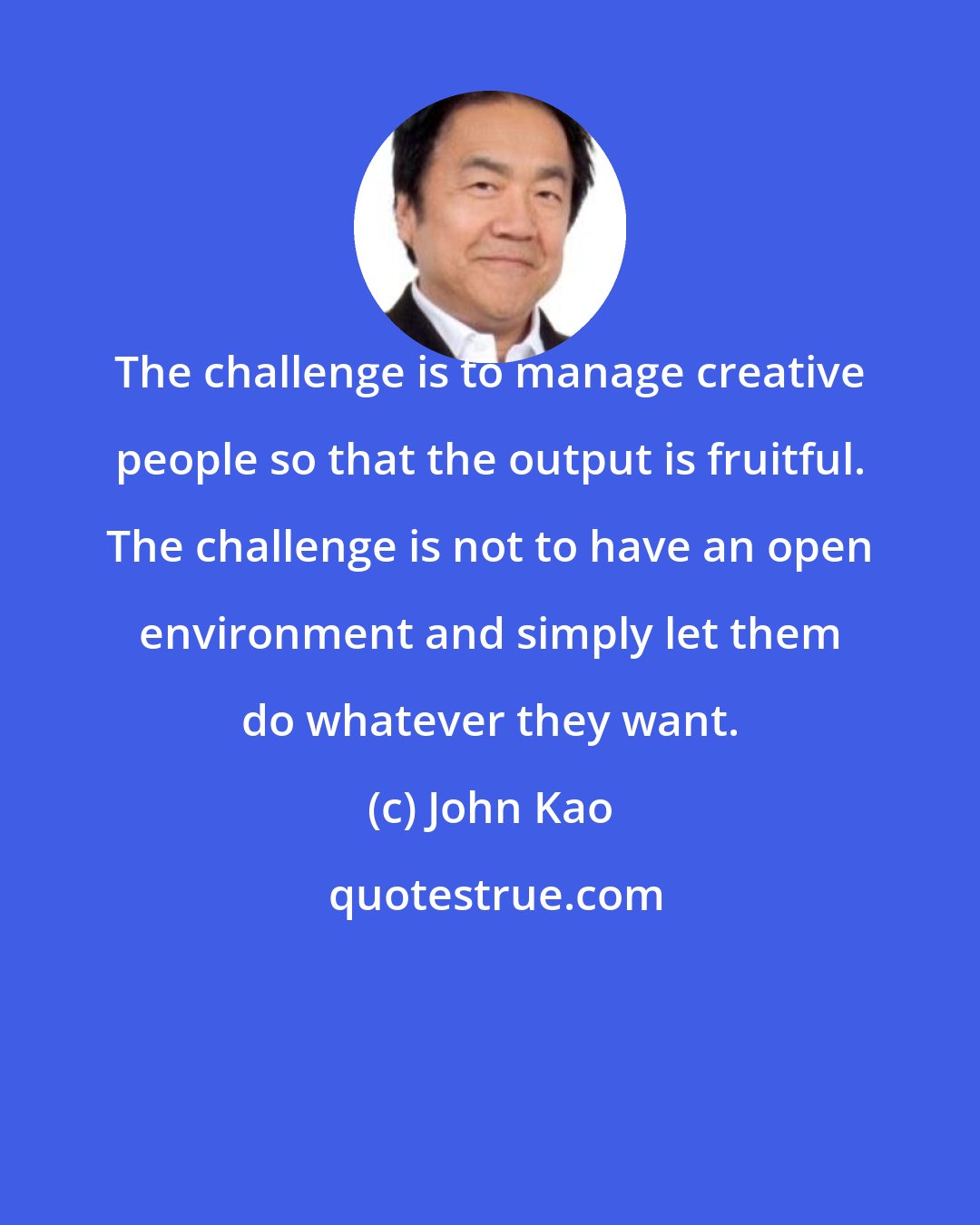 John Kao: The challenge is to manage creative people so that the output is fruitful. The challenge is not to have an open environment and simply let them do whatever they want.