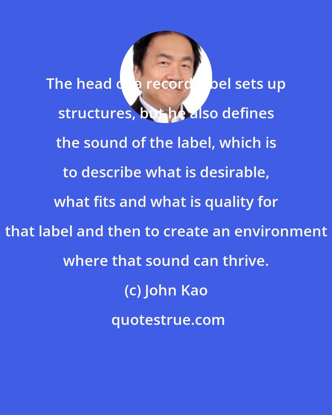 John Kao: The head of a record label sets up structures, but he also defines the sound of the label, which is to describe what is desirable, what fits and what is quality for that label and then to create an environment where that sound can thrive.