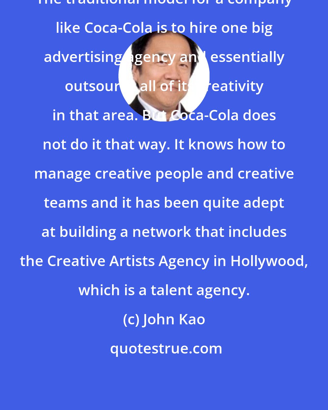 John Kao: The traditional model for a company like Coca-Cola is to hire one big advertising agency and essentially outsource all of its creativity in that area. But Coca-Cola does not do it that way. It knows how to manage creative people and creative teams and it has been quite adept at building a network that includes the Creative Artists Agency in Hollywood, which is a talent agency.